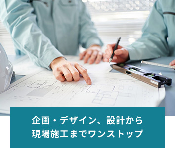 企画・デザイン、設計から 現場施工までワンストップ